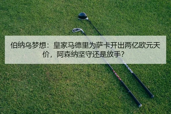 伯纳乌梦想：皇家马德里为萨卡开出两亿欧元天价，阿森纳坚守还是放手？